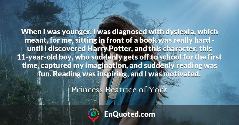 When I was younger, I was diagnosed with dyslexia, which meant, for me, sitting in front of a book was really hard - until I discovered Harry Potter, and this character, this 11-year-old boy, who suddenly gets off to school for the first time, captured my imagination, and suddenly reading was fun. Reading was inspiring, and I was motivated.