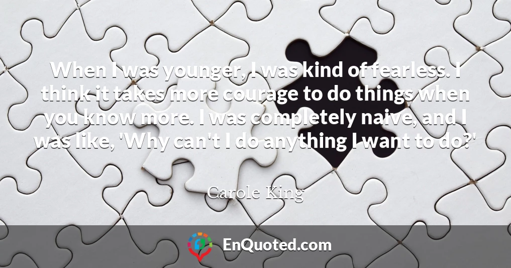 When I was younger, I was kind of fearless. I think it takes more courage to do things when you know more. I was completely naive, and I was like, 'Why can't I do anything I want to do?'
