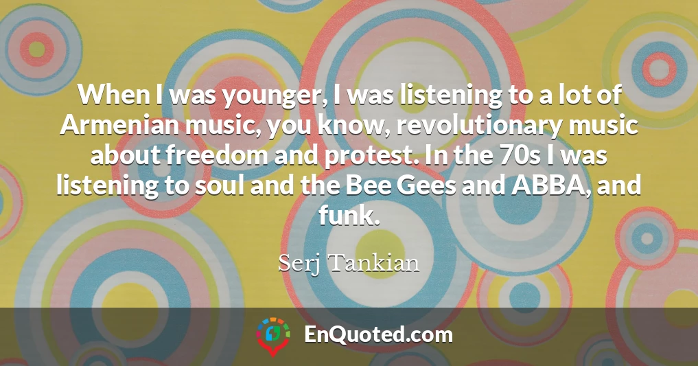 When I was younger, I was listening to a lot of Armenian music, you know, revolutionary music about freedom and protest. In the 70s I was listening to soul and the Bee Gees and ABBA, and funk.