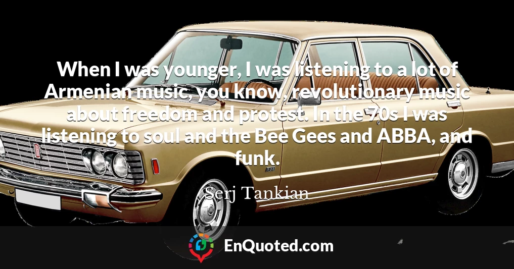 When I was younger, I was listening to a lot of Armenian music, you know, revolutionary music about freedom and protest. In the 70s I was listening to soul and the Bee Gees and ABBA, and funk.