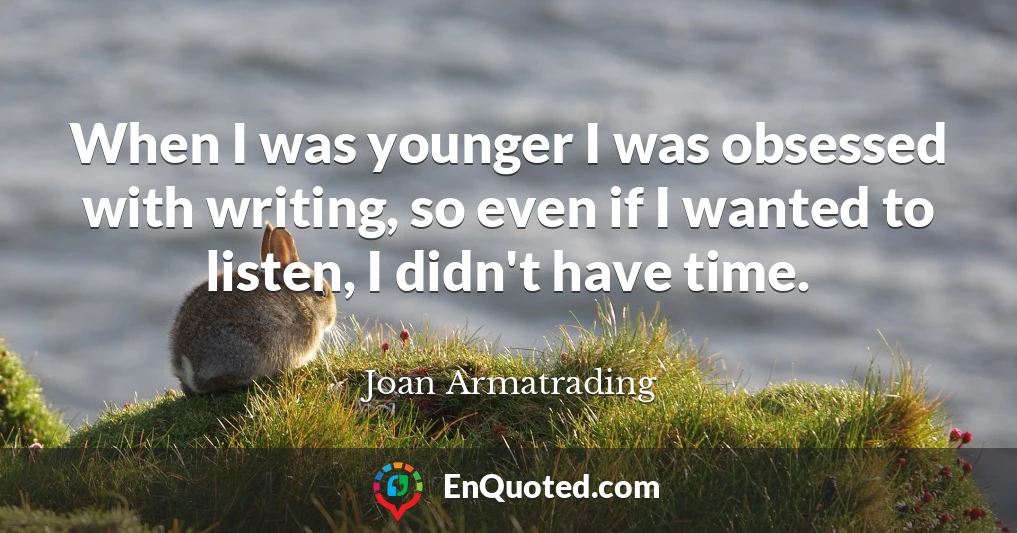When I was younger I was obsessed with writing, so even if I wanted to listen, I didn't have time.