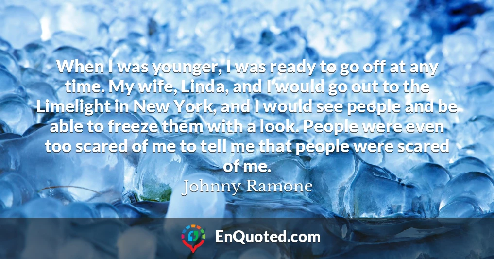 When I was younger, I was ready to go off at any time. My wife, Linda, and I would go out to the Limelight in New York, and I would see people and be able to freeze them with a look. People were even too scared of me to tell me that people were scared of me.