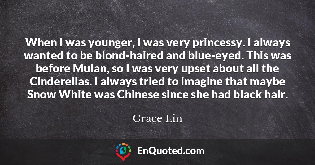 When I was younger, I was very princessy. I always wanted to be blond-haired and blue-eyed. This was before Mulan, so I was very upset about all the Cinderellas. I always tried to imagine that maybe Snow White was Chinese since she had black hair.