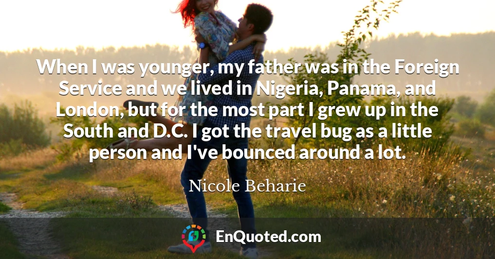 When I was younger, my father was in the Foreign Service and we lived in Nigeria, Panama, and London, but for the most part I grew up in the South and D.C. I got the travel bug as a little person and I've bounced around a lot.