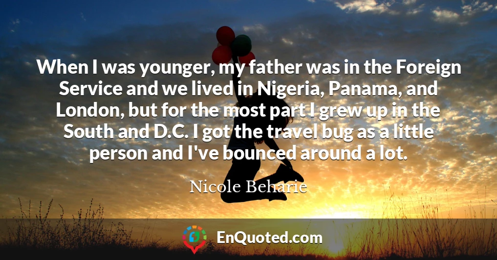 When I was younger, my father was in the Foreign Service and we lived in Nigeria, Panama, and London, but for the most part I grew up in the South and D.C. I got the travel bug as a little person and I've bounced around a lot.