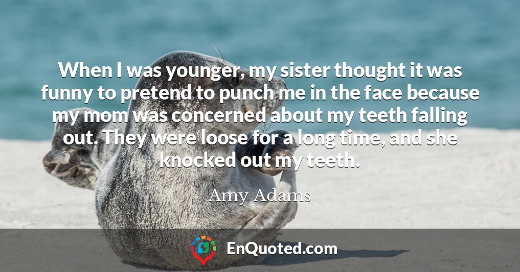 When I was younger, my sister thought it was funny to pretend to punch me in the face because my mom was concerned about my teeth falling out. They were loose for a long time, and she knocked out my teeth.