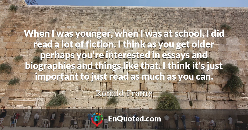 When I was younger, when I was at school, I did read a lot of fiction. I think as you get older perhaps you're interested in essays and biographies and things like that. I think it's just important to just read as much as you can.