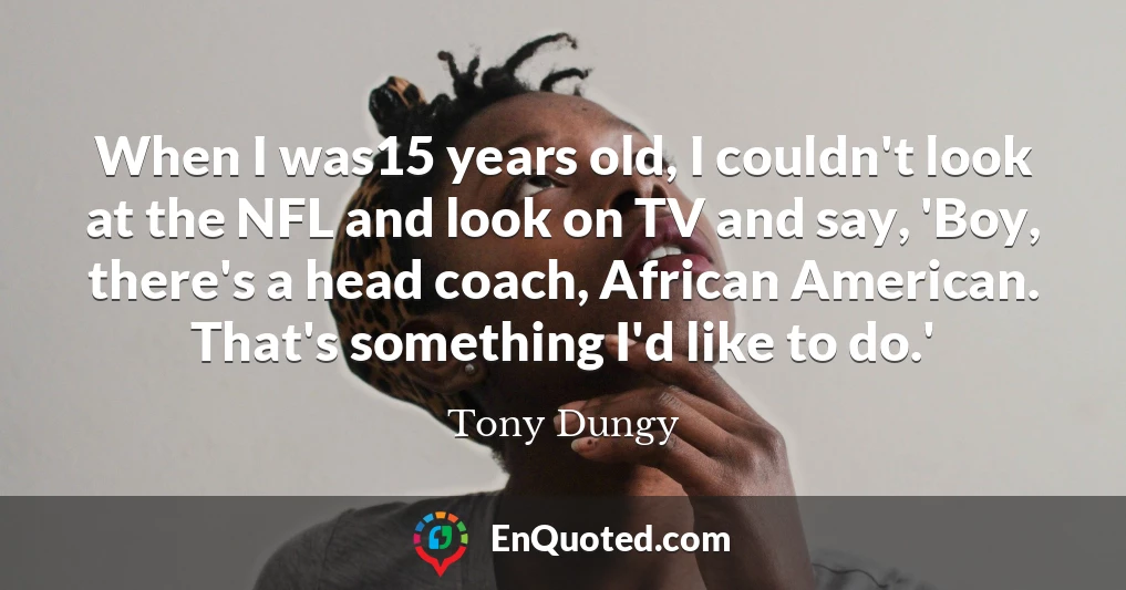 When I was15 years old, I couldn't look at the NFL and look on TV and say, 'Boy, there's a head coach, African American. That's something I'd like to do.'