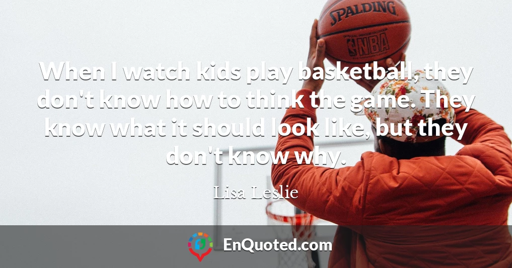 When I watch kids play basketball, they don't know how to think the game. They know what it should look like, but they don't know why.