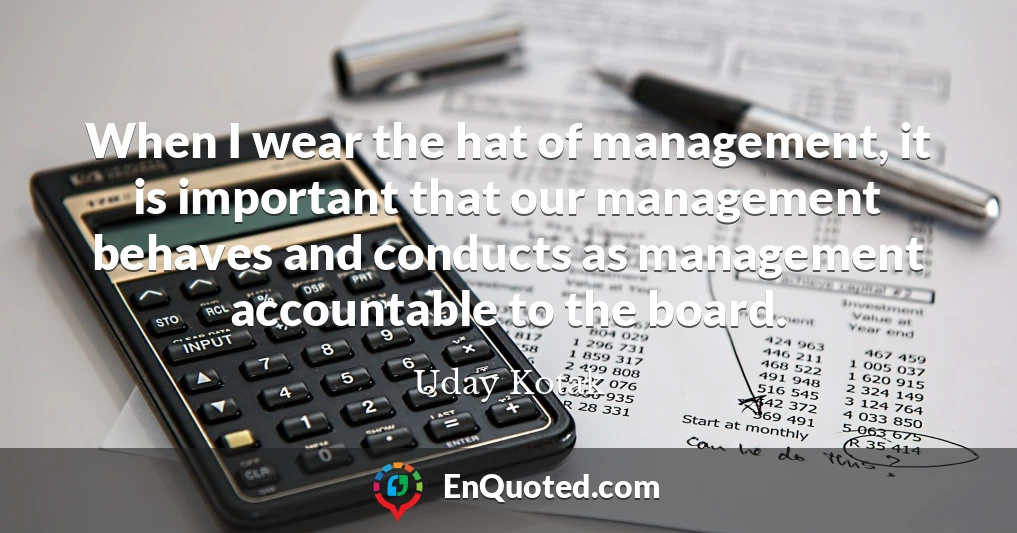 When I wear the hat of management, it is important that our management behaves and conducts as management accountable to the board.