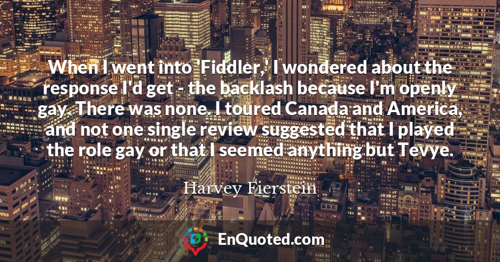 When I went into 'Fiddler,' I wondered about the response I'd get - the backlash because I'm openly gay. There was none. I toured Canada and America, and not one single review suggested that I played the role gay or that I seemed anything but Tevye.