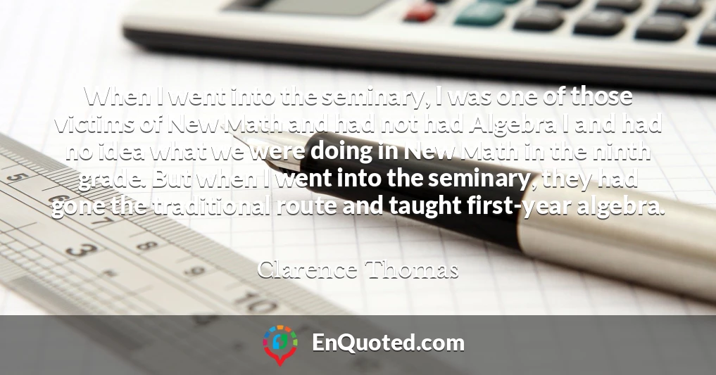 When I went into the seminary, I was one of those victims of New Math and had not had Algebra I and had no idea what we were doing in New Math in the ninth grade. But when I went into the seminary, they had gone the traditional route and taught first-year algebra.