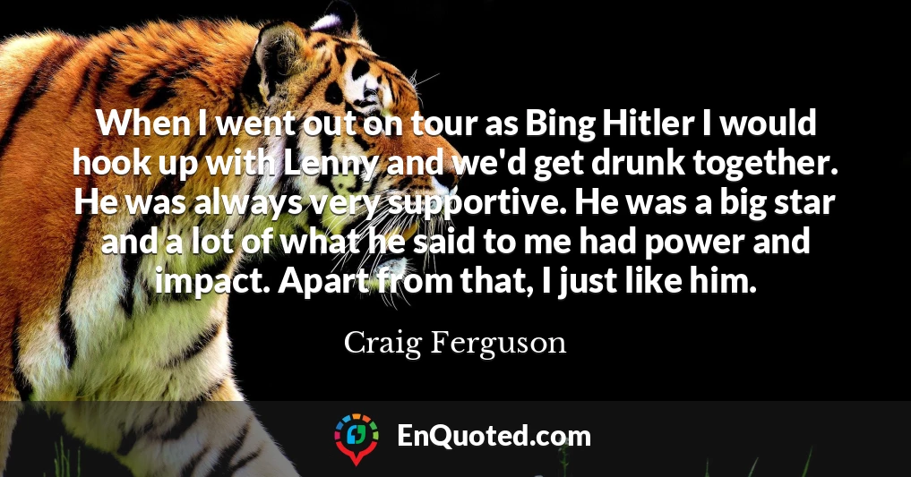 When I went out on tour as Bing Hitler I would hook up with Lenny and we'd get drunk together. He was always very supportive. He was a big star and a lot of what he said to me had power and impact. Apart from that, I just like him.