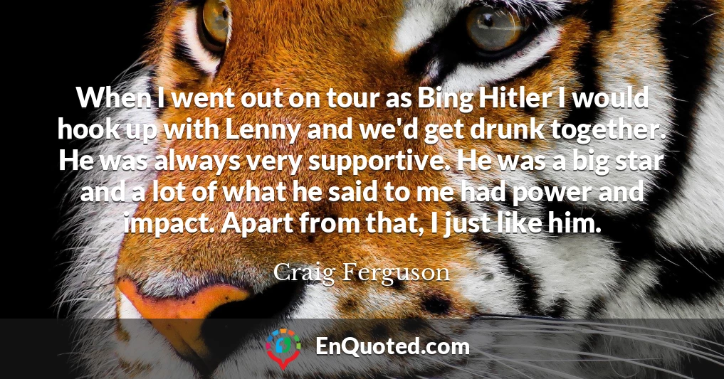 When I went out on tour as Bing Hitler I would hook up with Lenny and we'd get drunk together. He was always very supportive. He was a big star and a lot of what he said to me had power and impact. Apart from that, I just like him.