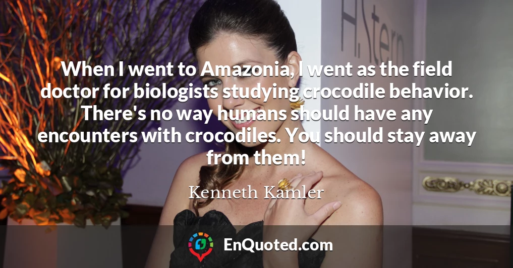 When I went to Amazonia, l went as the field doctor for biologists studying crocodile behavior. There's no way humans should have any encounters with crocodiles. You should stay away from them!