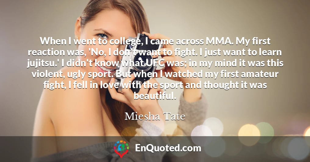 When I went to college, I came across MMA. My first reaction was, 'No, I don't want to fight. I just want to learn jujitsu.' I didn't know what UFC was; in my mind it was this violent, ugly sport. But when I watched my first amateur fight, I fell in love with the sport and thought it was beautiful.