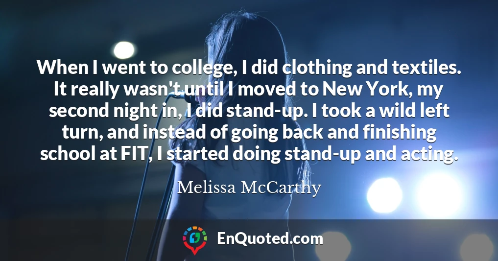 When I went to college, I did clothing and textiles. It really wasn't until I moved to New York, my second night in, I did stand-up. I took a wild left turn, and instead of going back and finishing school at FIT, I started doing stand-up and acting.