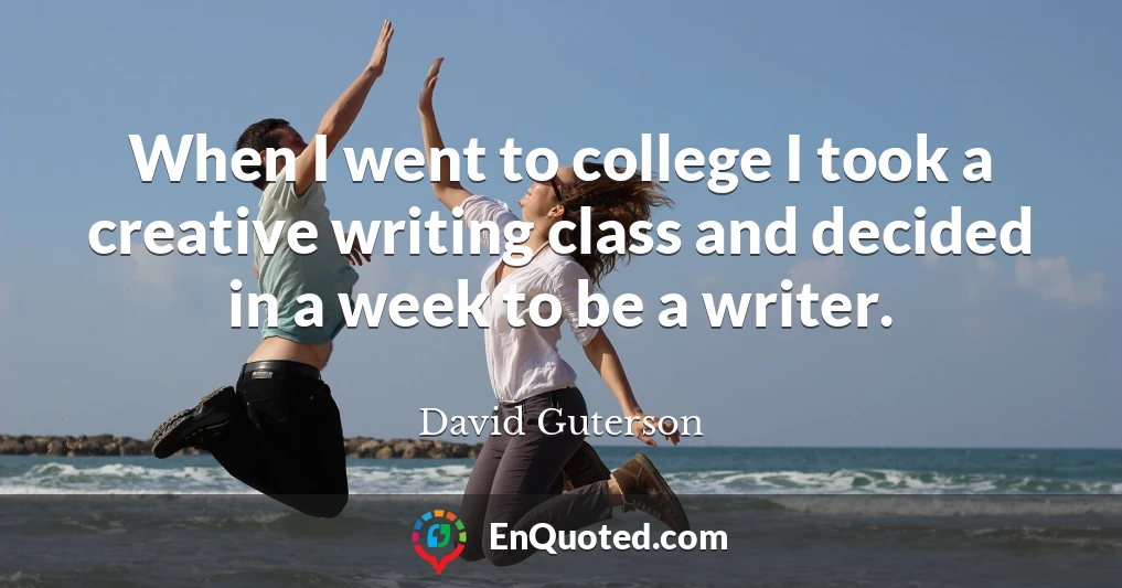 When I went to college I took a creative writing class and decided in a week to be a writer.