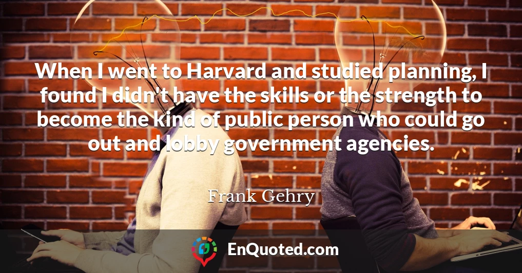 When I went to Harvard and studied planning, I found I didn't have the skills or the strength to become the kind of public person who could go out and lobby government agencies.