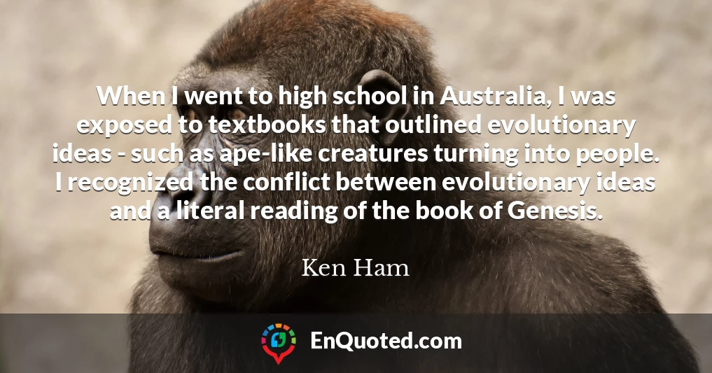 When I went to high school in Australia, I was exposed to textbooks that outlined evolutionary ideas - such as ape-like creatures turning into people. I recognized the conflict between evolutionary ideas and a literal reading of the book of Genesis.