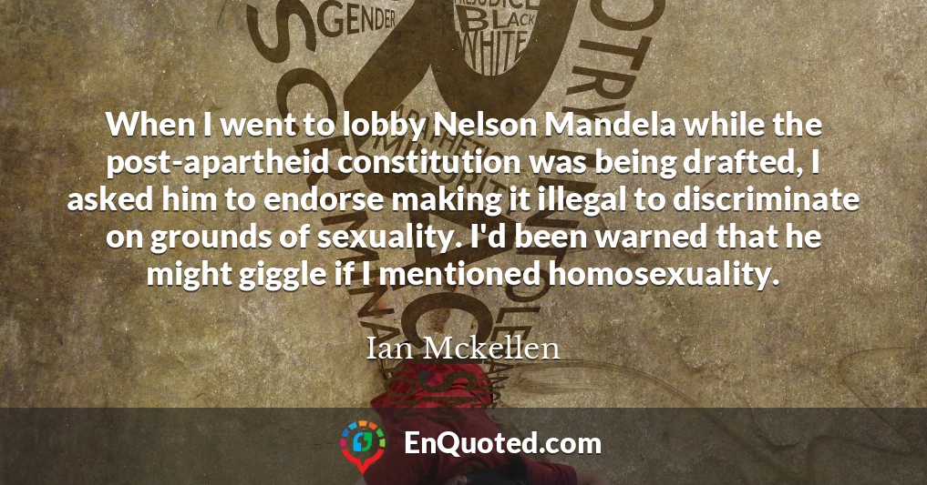 When I went to lobby Nelson Mandela while the post-apartheid constitution was being drafted, I asked him to endorse making it illegal to discriminate on grounds of sexuality. I'd been warned that he might giggle if I mentioned homosexuality.