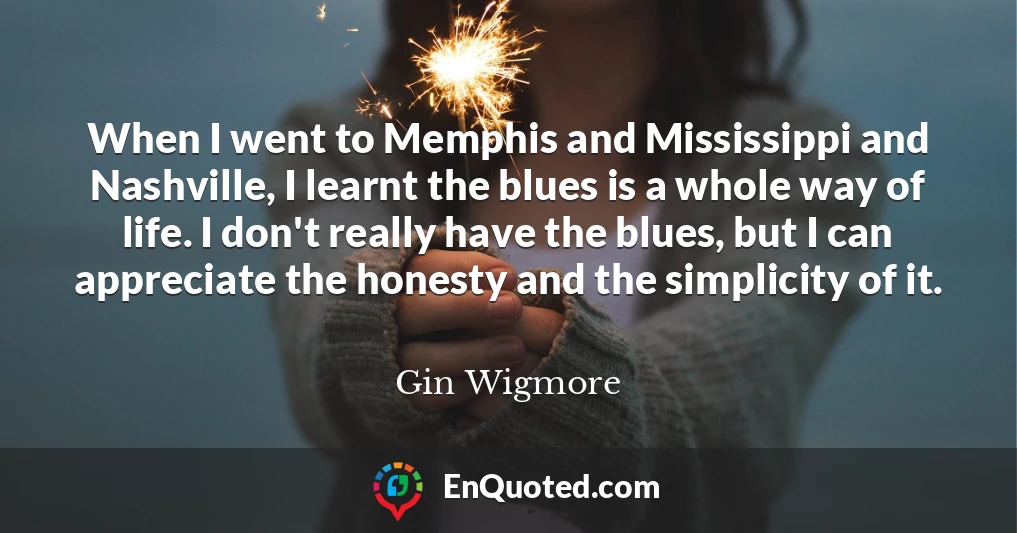 When I went to Memphis and Mississippi and Nashville, I learnt the blues is a whole way of life. I don't really have the blues, but I can appreciate the honesty and the simplicity of it.