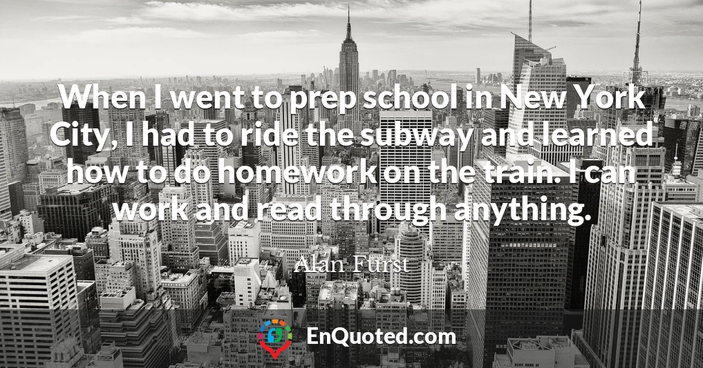 When I went to prep school in New York City, I had to ride the subway and learned how to do homework on the train. I can work and read through anything.
