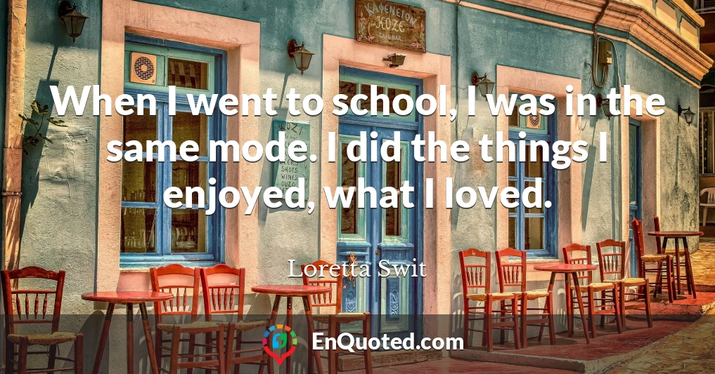 When I went to school, I was in the same mode. I did the things I enjoyed, what I loved.