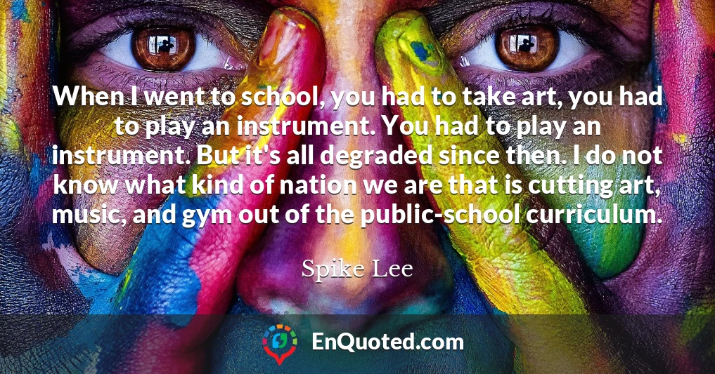 When I went to school, you had to take art, you had to play an instrument. You had to play an instrument. But it's all degraded since then. I do not know what kind of nation we are that is cutting art, music, and gym out of the public-school curriculum.