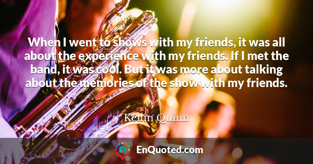 When I went to shows with my friends, it was all about the experience with my friends. If I met the band, it was cool. But it was more about talking about the memories of the show with my friends.