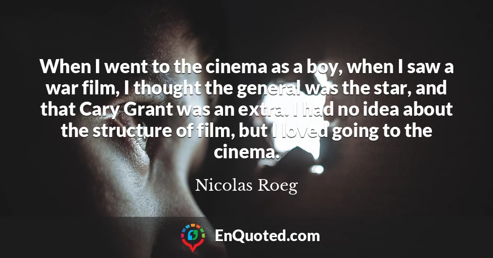 When I went to the cinema as a boy, when I saw a war film, I thought the general was the star, and that Cary Grant was an extra. I had no idea about the structure of film, but I loved going to the cinema.