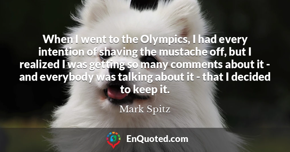 When I went to the Olympics, I had every intention of shaving the mustache off, but I realized I was getting so many comments about it - and everybody was talking about it - that I decided to keep it.