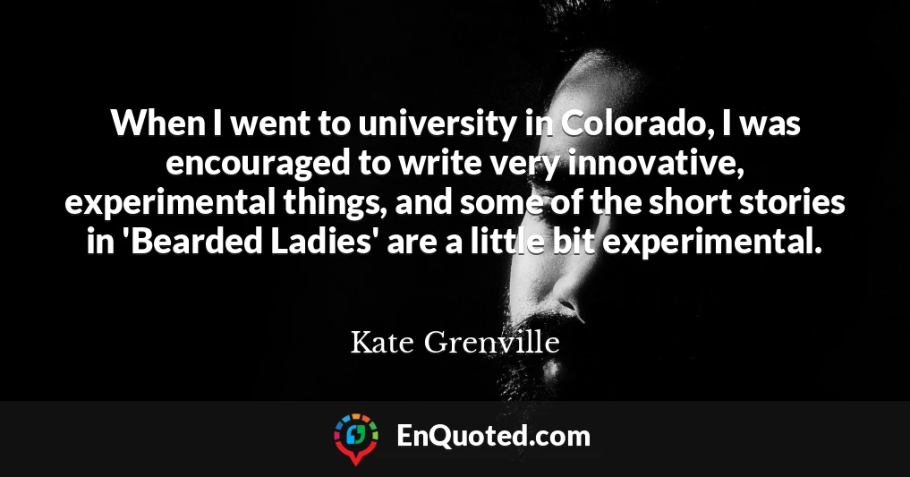 When I went to university in Colorado, I was encouraged to write very innovative, experimental things, and some of the short stories in 'Bearded Ladies' are a little bit experimental.