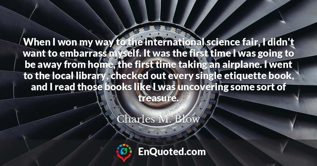 When I won my way to the international science fair, I didn't want to embarrass myself. It was the first time I was going to be away from home, the first time taking an airplane. I went to the local library, checked out every single etiquette book, and I read those books like I was uncovering some sort of treasure.