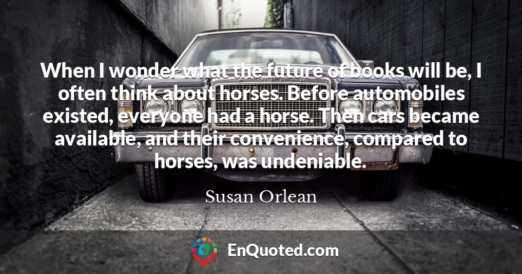 When I wonder what the future of books will be, I often think about horses. Before automobiles existed, everyone had a horse. Then cars became available, and their convenience, compared to horses, was undeniable.