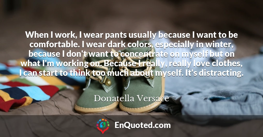When I work, I wear pants usually because I want to be comfortable. I wear dark colors, especially in winter, because I don't want to concentrate on myself but on what I'm working on. Because I really, really love clothes, I can start to think too much about myself. It's distracting.