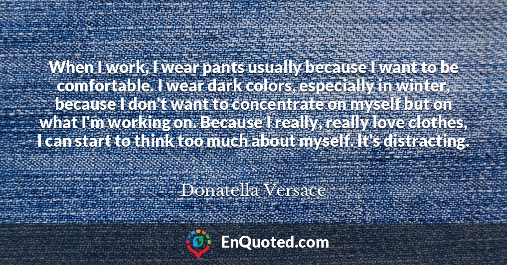 When I work, I wear pants usually because I want to be comfortable. I wear dark colors, especially in winter, because I don't want to concentrate on myself but on what I'm working on. Because I really, really love clothes, I can start to think too much about myself. It's distracting.