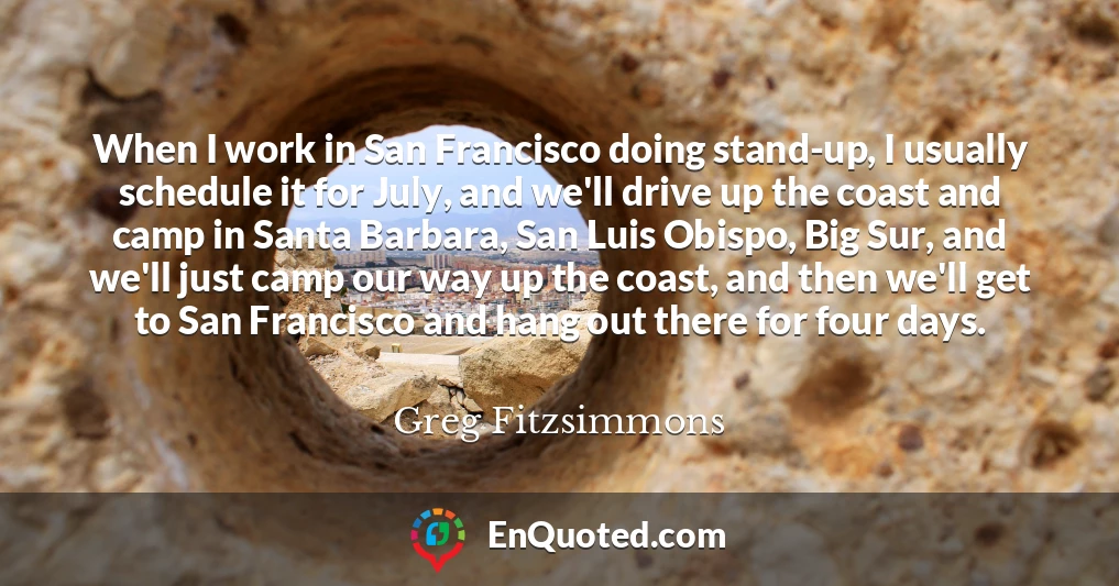 When I work in San Francisco doing stand-up, I usually schedule it for July, and we'll drive up the coast and camp in Santa Barbara, San Luis Obispo, Big Sur, and we'll just camp our way up the coast, and then we'll get to San Francisco and hang out there for four days.