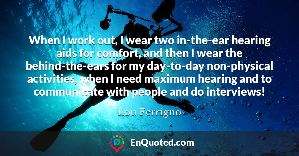 When I work out, I wear two in-the-ear hearing aids for comfort, and then I wear the behind-the-ears for my day-to-day non-physical activities, when I need maximum hearing and to communicate with people and do interviews!