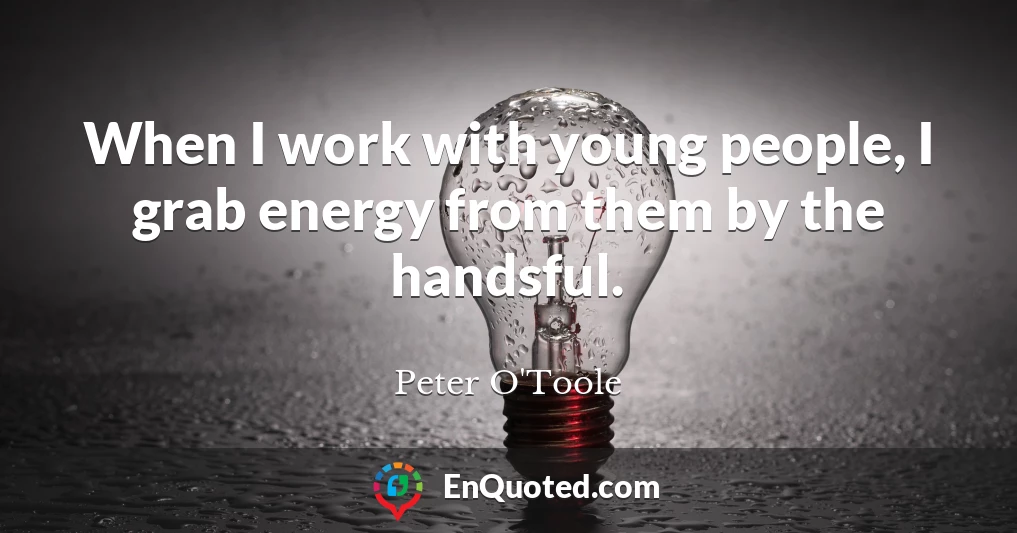 When I work with young people, I grab energy from them by the handsful.