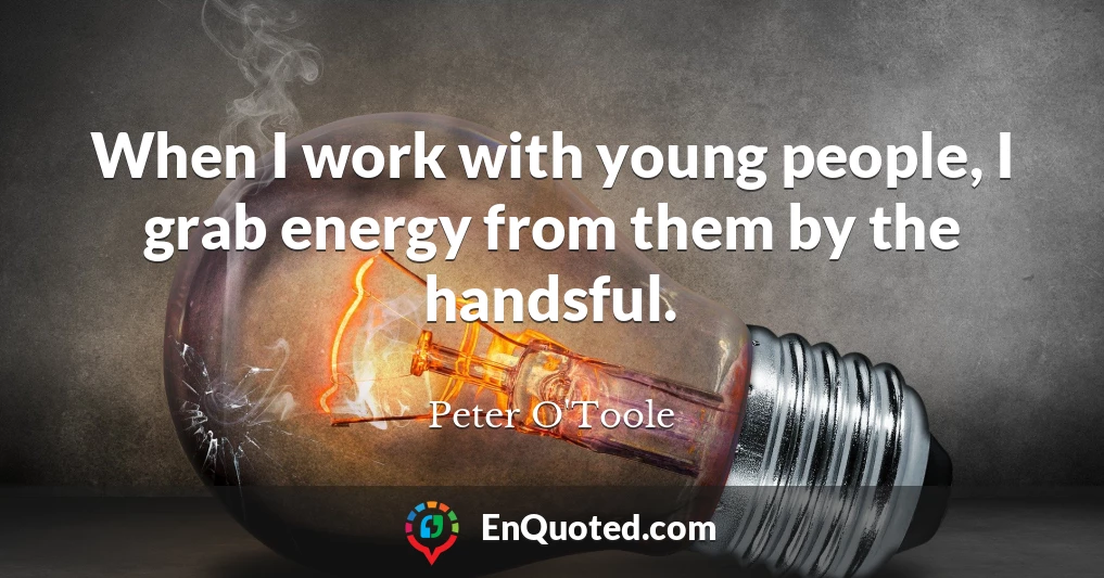 When I work with young people, I grab energy from them by the handsful.