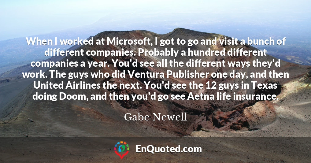 When I worked at Microsoft, I got to go and visit a bunch of different companies. Probably a hundred different companies a year. You'd see all the different ways they'd work. The guys who did Ventura Publisher one day, and then United Airlines the next. You'd see the 12 guys in Texas doing Doom, and then you'd go see Aetna life insurance.