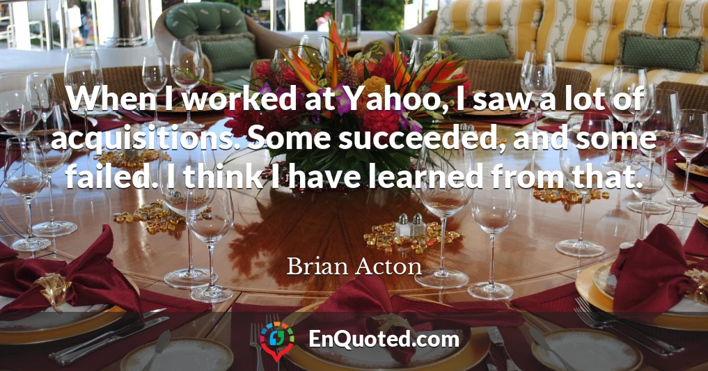 When I worked at Yahoo, I saw a lot of acquisitions. Some succeeded, and some failed. I think I have learned from that.