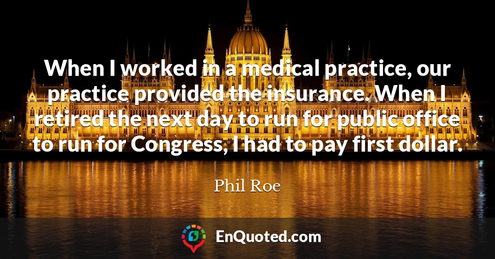 When I worked in a medical practice, our practice provided the insurance. When I retired the next day to run for public office to run for Congress, I had to pay first dollar.