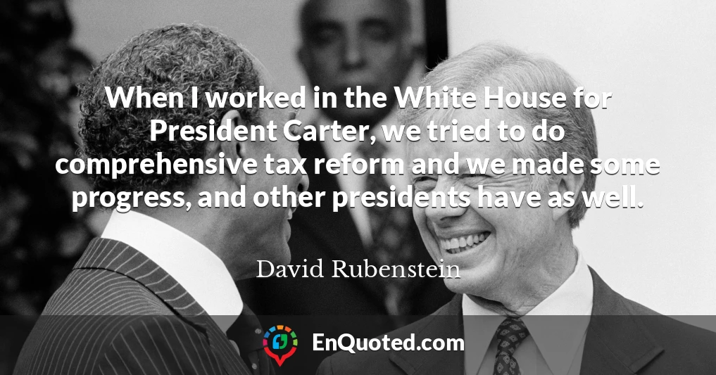 When I worked in the White House for President Carter, we tried to do comprehensive tax reform and we made some progress, and other presidents have as well.