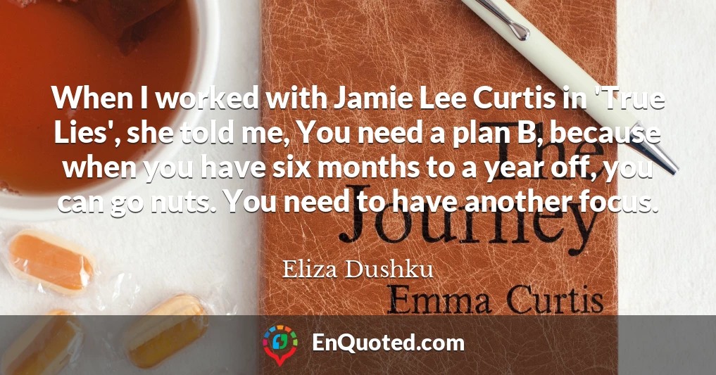 When I worked with Jamie Lee Curtis in 'True Lies', she told me, You need a plan B, because when you have six months to a year off, you can go nuts. You need to have another focus.