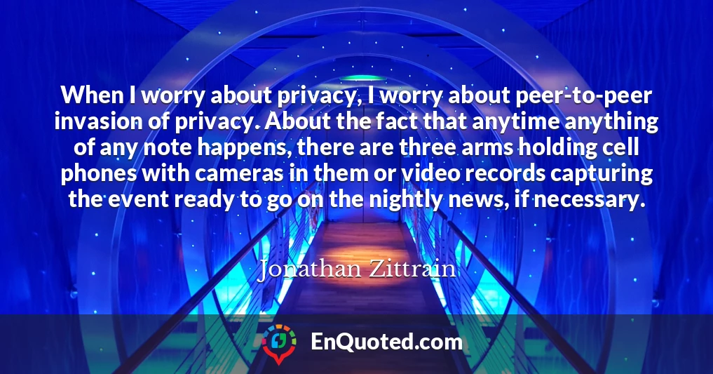 When I worry about privacy, I worry about peer-to-peer invasion of privacy. About the fact that anytime anything of any note happens, there are three arms holding cell phones with cameras in them or video records capturing the event ready to go on the nightly news, if necessary.
