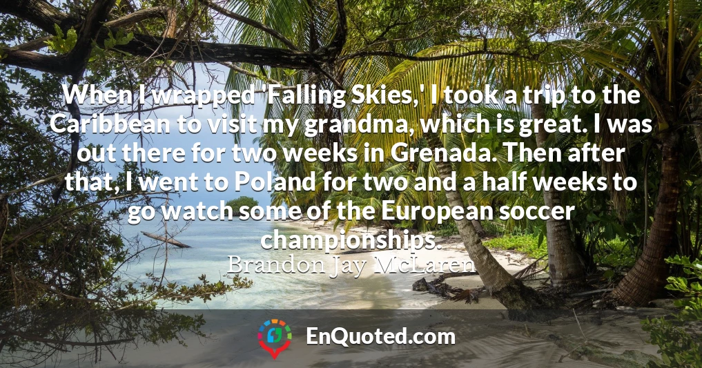 When I wrapped 'Falling Skies,' I took a trip to the Caribbean to visit my grandma, which is great. I was out there for two weeks in Grenada. Then after that, I went to Poland for two and a half weeks to go watch some of the European soccer championships.