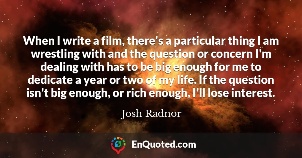 When I write a film, there's a particular thing I am wrestling with and the question or concern I'm dealing with has to be big enough for me to dedicate a year or two of my life. If the question isn't big enough, or rich enough, I'll lose interest.