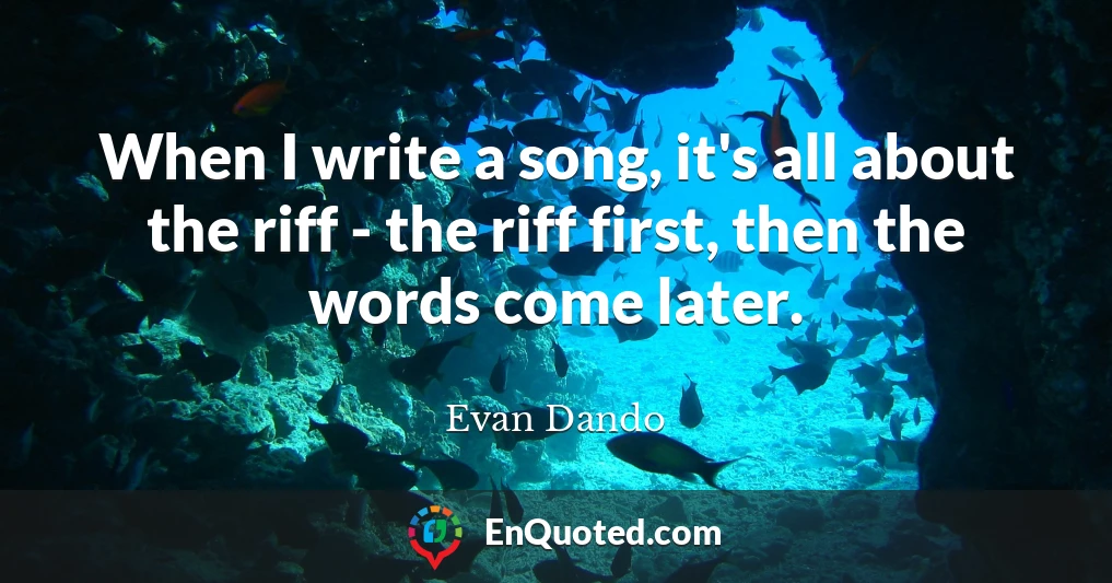 When I write a song, it's all about the riff - the riff first, then the words come later.